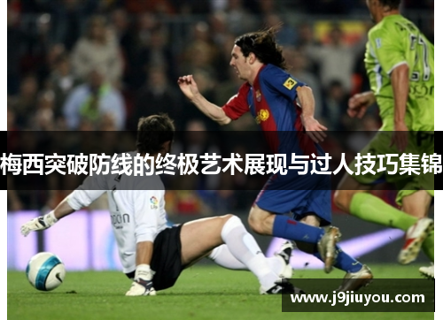 梅西突破防线的终极艺术展现与过人技巧集锦