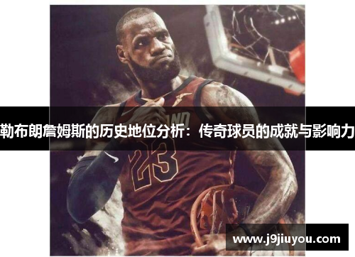 勒布朗詹姆斯的历史地位分析：传奇球员的成就与影响力