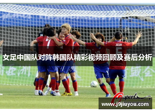 女足中国队对阵韩国队精彩视频回顾及赛后分析
